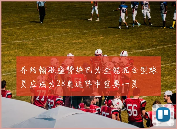 乔约翰逊盛赞热巴为全能混合型球员应成为28奥运阵中重要一员