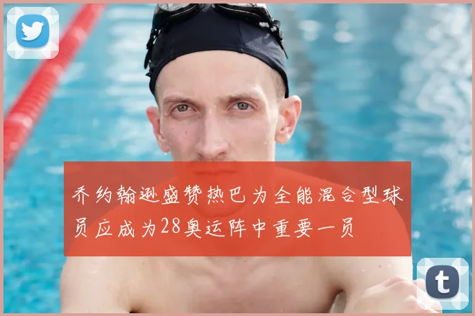 乔约翰逊盛赞热巴为全能混合型球员应成为28奥运阵中重要一员