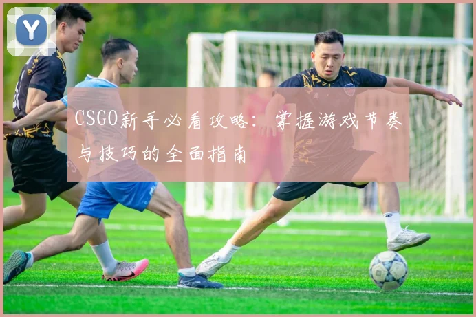 CSGO新手必看攻略：掌握游戏节奏与技巧的全面指南