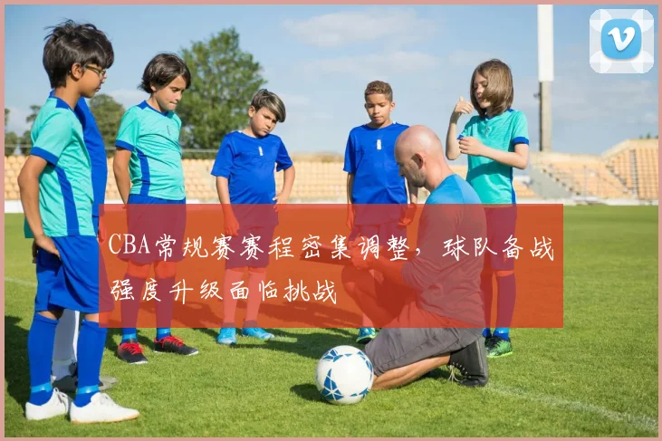 CBA常规赛赛程密集调整，球队备战强度升级面临挑战