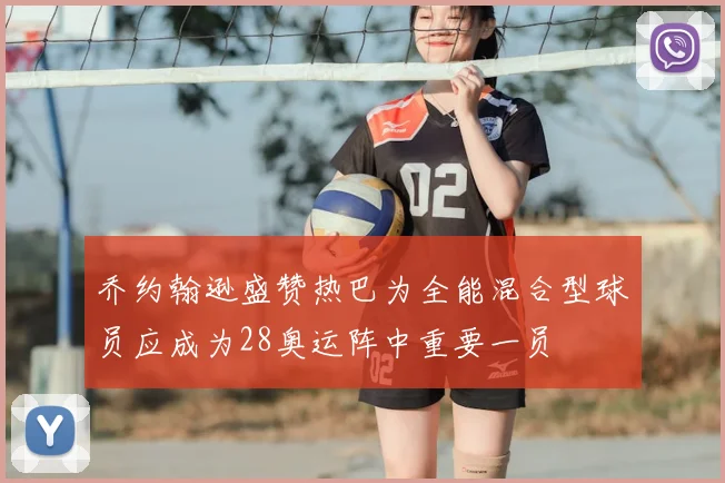 乔约翰逊盛赞热巴为全能混合型球员应成为28奥运阵中重要一员