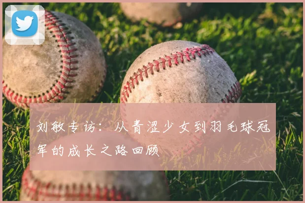 刘敏专访:从青涩少女到羽毛球冠军的成长之路回顾