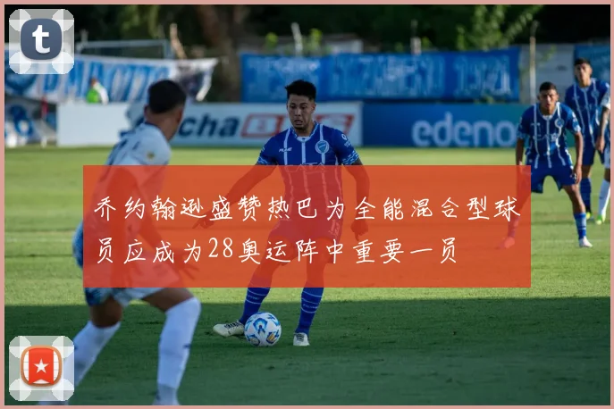 乔约翰逊盛赞热巴为全能混合型球员应成为28奥运阵中重要一员