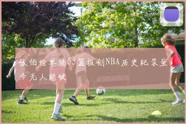 张伯伦单场55篮板创NBA历史纪录至今无人能破