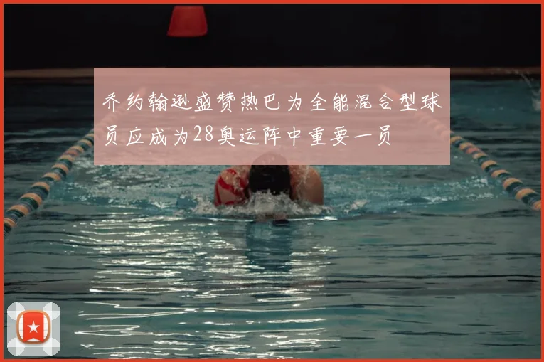 乔约翰逊盛赞热巴为全能混合型球员应成为28奥运阵中重要一员