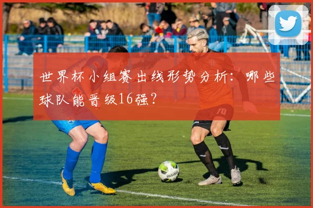 世界杯小组赛出线形势分析:哪些球队能晋级16强?
