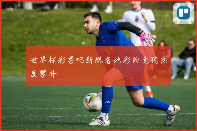 世界杯彩票吧新规落地彩民竞猜热度攀升