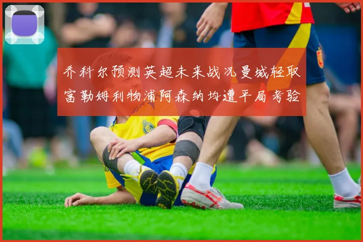乔科尔预测英超未来战况曼城轻取富勒姆利物浦阿森纳均遭平局考验