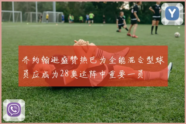 乔约翰逊盛赞热巴为全能混合型球员应成为28奥运阵中重要一员