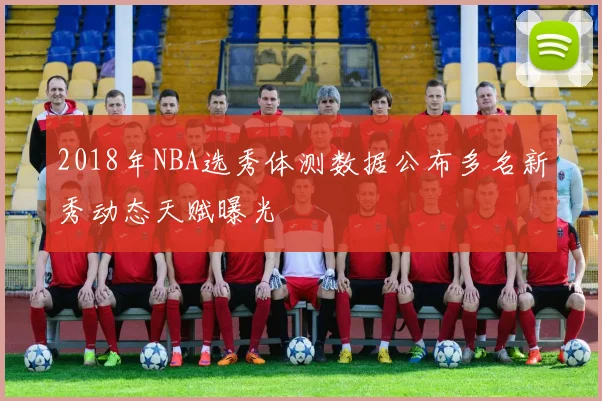 2018年NBA选秀体测数据公布多名新秀动态天赋曝光