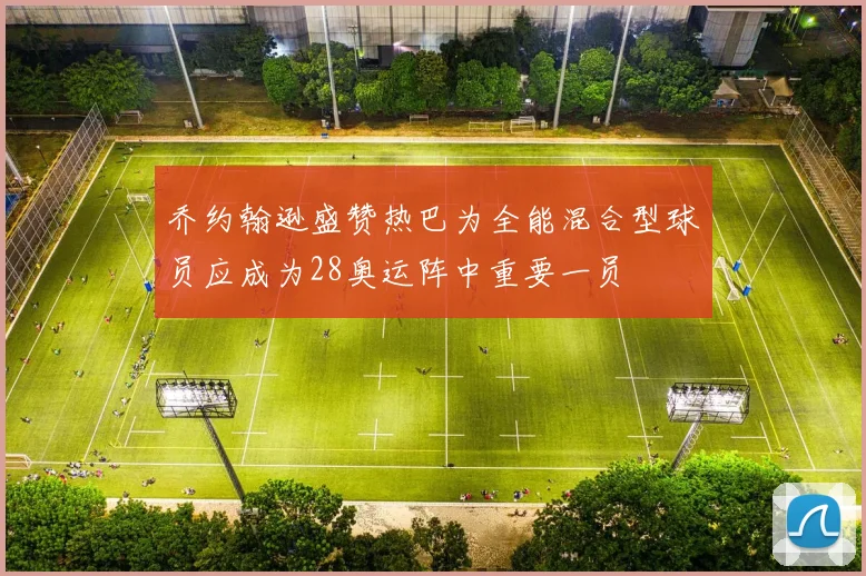 乔约翰逊盛赞热巴为全能混合型球员应成为28奥运阵中重要一员