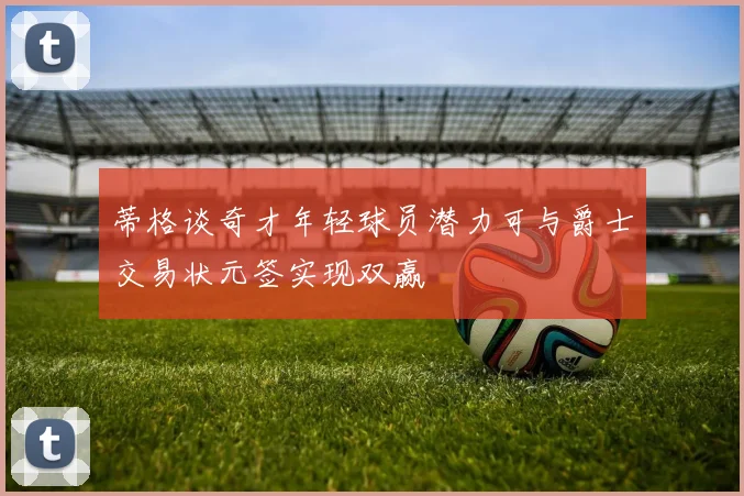 蒂格谈奇才年轻球员潜力可与爵士交易状元签实现双赢