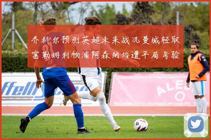 乔科尔预测英超未来战况曼城轻取富勒姆利物浦阿森纳均遭平局考验