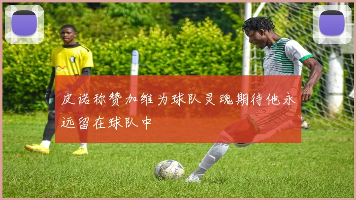 皮诺称赞加维为球队灵魂期待他永远留在球队中
