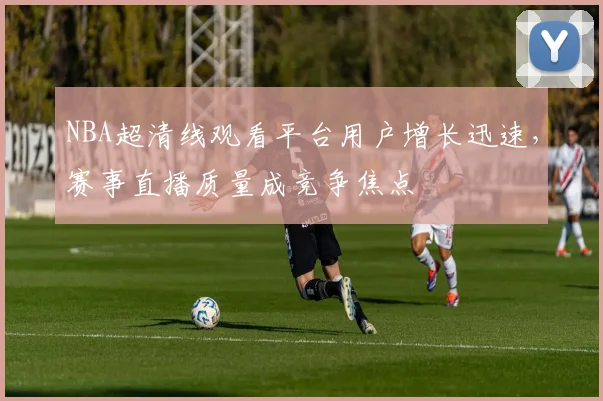 NBA超清线观看平台用户增长迅速，赛事直播质量成竞争焦点
