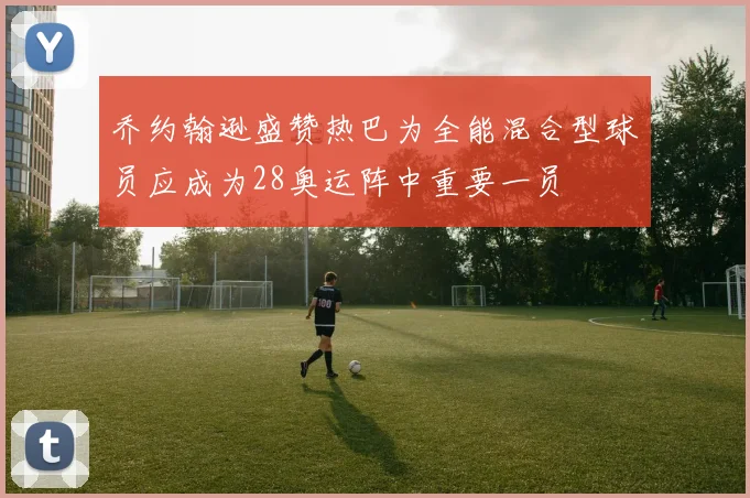 乔约翰逊盛赞热巴为全能混合型球员应成为28奥运阵中重要一员