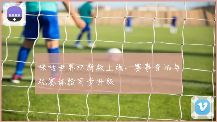 咪咕世界杯新版上线,赛事资讯与观赛体验同步升级