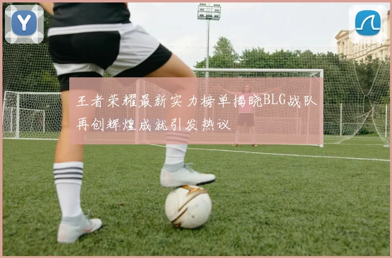 王者荣耀最新实力榜单揭晓BLG战队再创辉煌成就引发热议