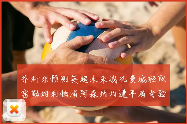 乔科尔预测英超未来战况曼城轻取富勒姆利物浦阿森纳均遭平局考验