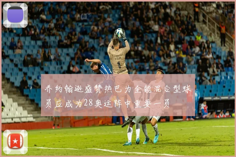 乔约翰逊盛赞热巴为全能混合型球员应成为28奥运阵中重要一员