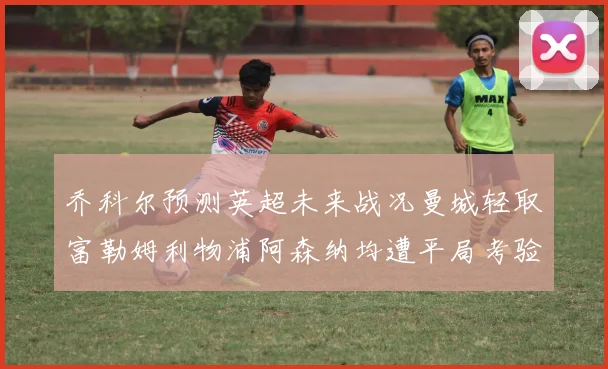 乔科尔预测英超未来战况曼城轻取富勒姆利物浦阿森纳均遭平局考验