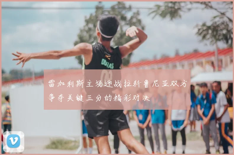 雷加利斯主场迎战拉科鲁尼亚双方争夺关键三分的精彩对决