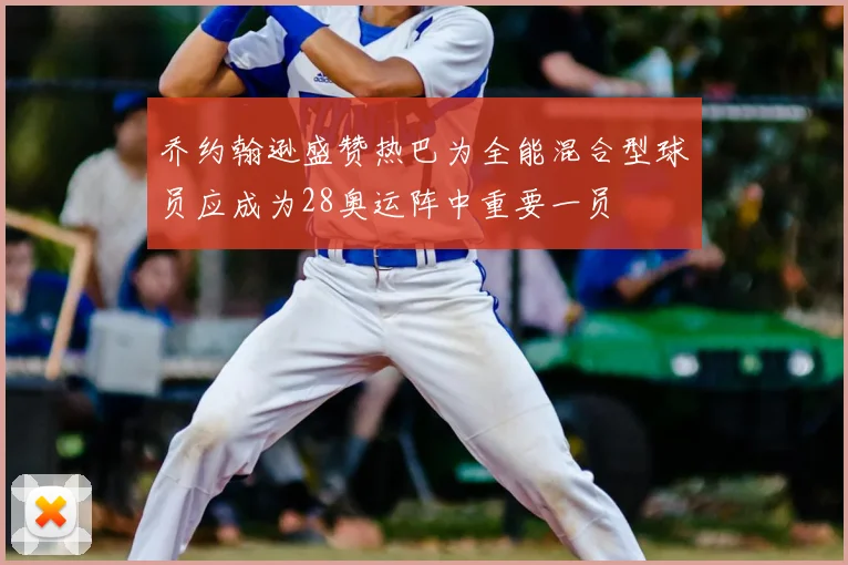 乔约翰逊盛赞热巴为全能混合型球员应成为28奥运阵中重要一员