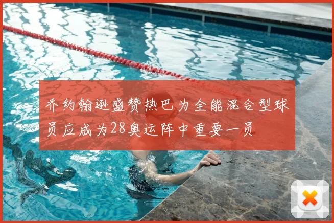 乔约翰逊盛赞热巴为全能混合型球员应成为28奥运阵中重要一员