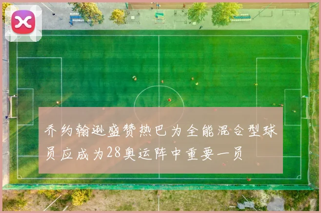 乔约翰逊盛赞热巴为全能混合型球员应成为28奥运阵中重要一员