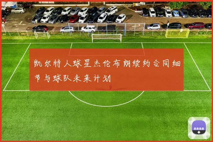 凯尔特人球星杰伦布朗续约合同细节与球队未来计划