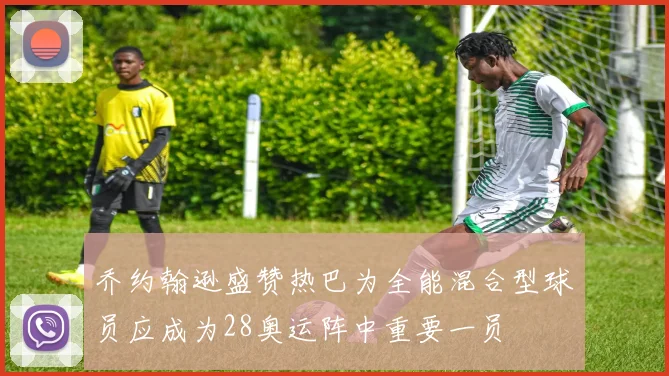 乔约翰逊盛赞热巴为全能混合型球员应成为28奥运阵中重要一员