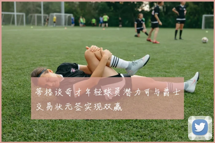 蒂格谈奇才年轻球员潜力可与爵士交易状元签实现双赢