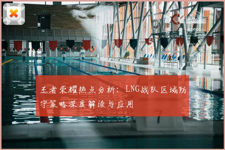 王者荣耀热点分析:LNG战队区域防守策略深度解读与应用