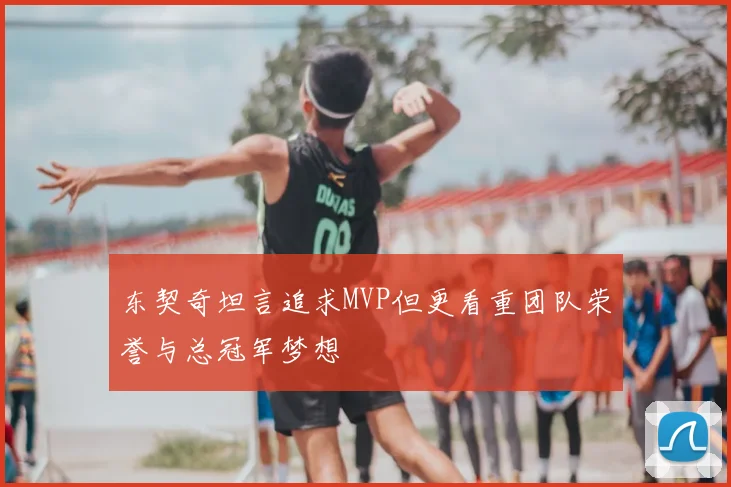 东契奇坦言追求MVP但更看重团队荣誉与总冠军梦想