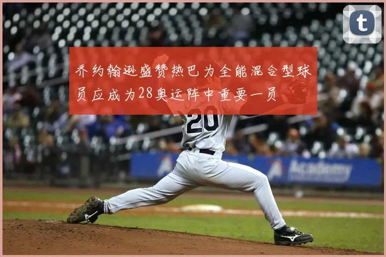 乔约翰逊盛赞热巴为全能混合型球员应成为28奥运阵中重要一员