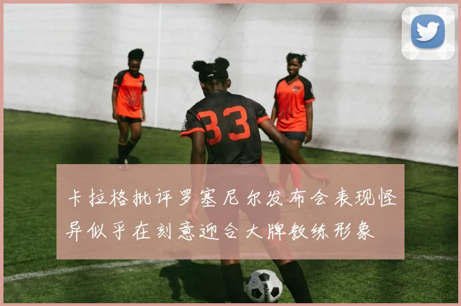 卡拉格批评罗塞尼尔发布会表现怪异似乎在刻意迎合大牌教练形象