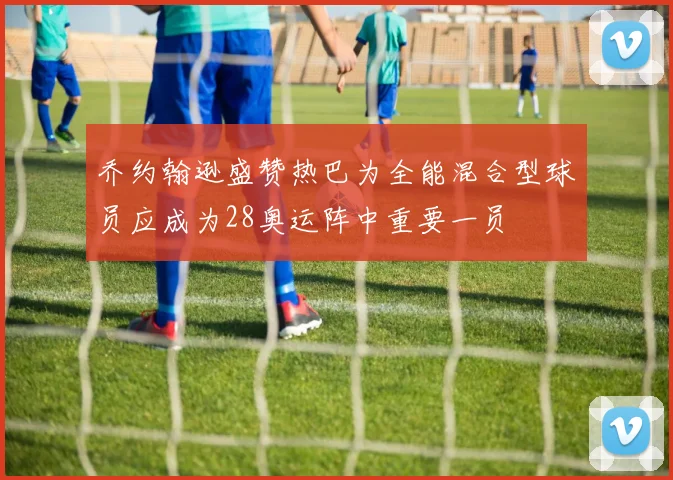 乔约翰逊盛赞热巴为全能混合型球员应成为28奥运阵中重要一员