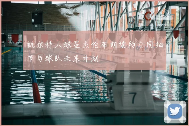 凯尔特人球星杰伦布朗续约合同细节与球队未来计划