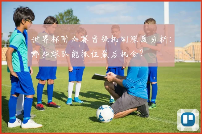 世界杯附加赛晋级机制深度分析：哪些球队能抓住最后机会？