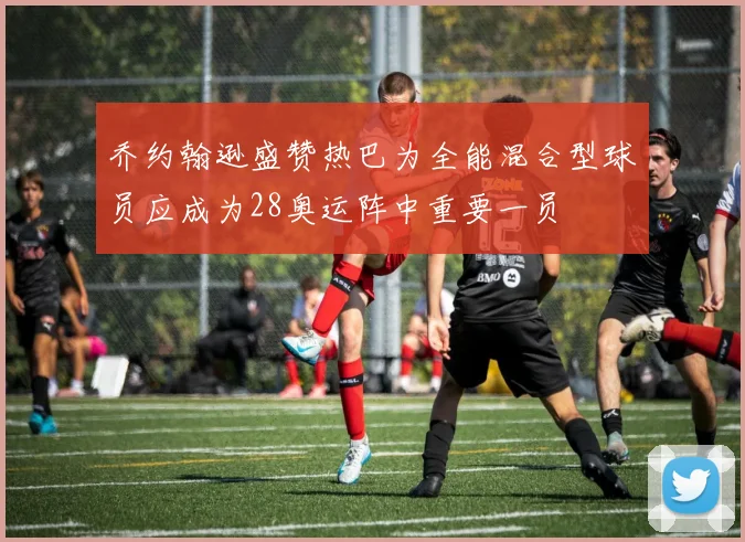 乔约翰逊盛赞热巴为全能混合型球员应成为28奥运阵中重要一员