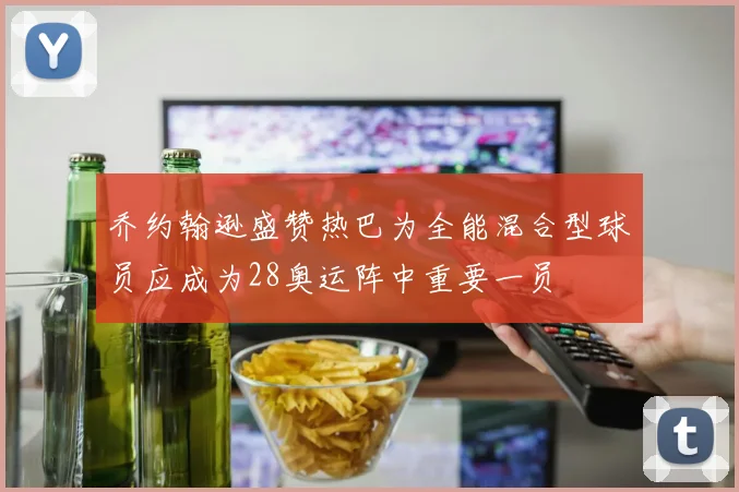 乔约翰逊盛赞热巴为全能混合型球员应成为28奥运阵中重要一员