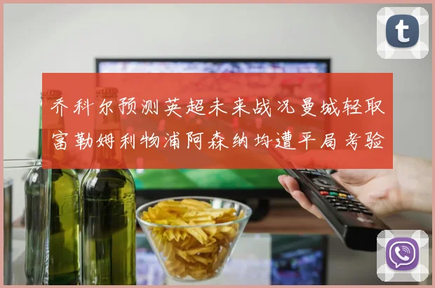 乔科尔预测英超未来战况曼城轻取富勒姆利物浦阿森纳均遭平局考验