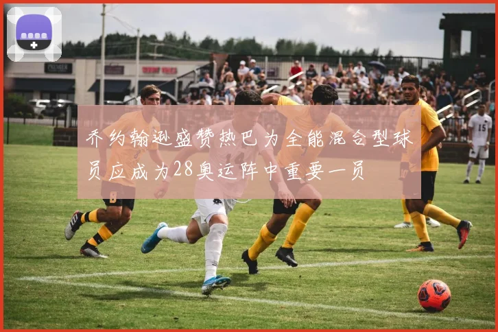 乔约翰逊盛赞热巴为全能混合型球员应成为28奥运阵中重要一员