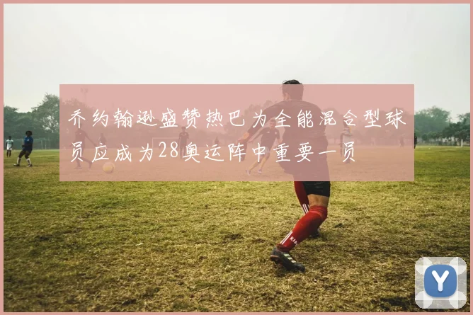 乔约翰逊盛赞热巴为全能混合型球员应成为28奥运阵中重要一员