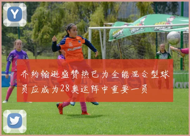 乔约翰逊盛赞热巴为全能混合型球员应成为28奥运阵中重要一员