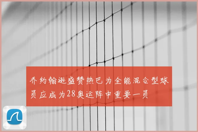 乔约翰逊盛赞热巴为全能混合型球员应成为28奥运阵中重要一员