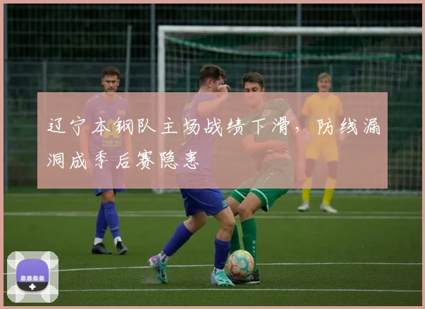 辽宁本钢队主场战绩下滑，防线漏洞成季后赛隐患