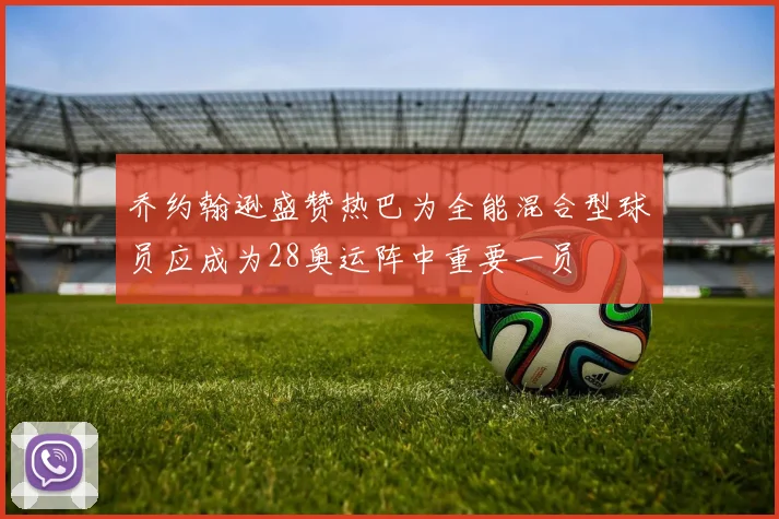 乔约翰逊盛赞热巴为全能混合型球员应成为28奥运阵中重要一员