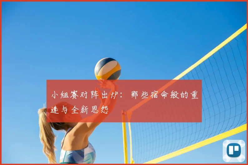小组赛对阵出炉：那些宿命般的重逢与全新恩怨