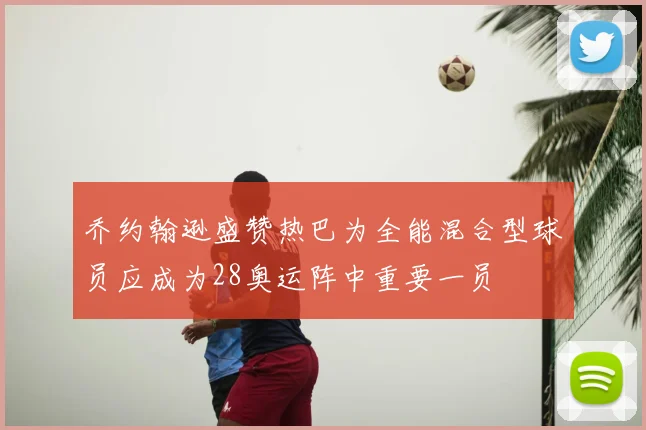 乔约翰逊盛赞热巴为全能混合型球员应成为28奥运阵中重要一员